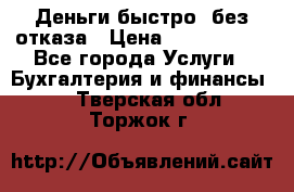 Деньги быстро, без отказа › Цена ­ 3 000 000 - Все города Услуги » Бухгалтерия и финансы   . Тверская обл.,Торжок г.